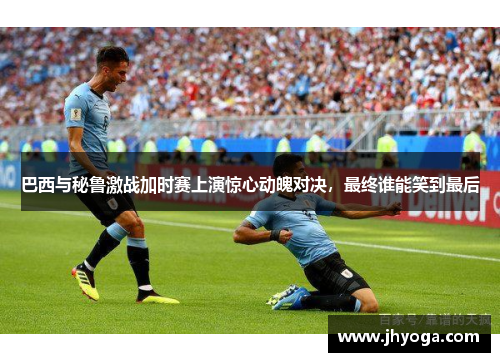 巴西与秘鲁激战加时赛上演惊心动魄对决，最终谁能笑到最后