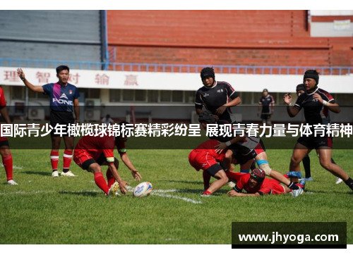 国际青少年橄榄球锦标赛精彩纷呈 展现青春力量与体育精神