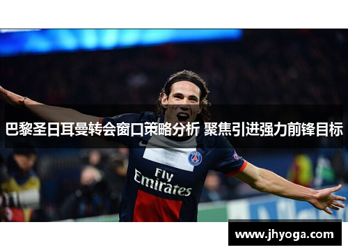 巴黎圣日耳曼转会窗口策略分析 聚焦引进强力前锋目标