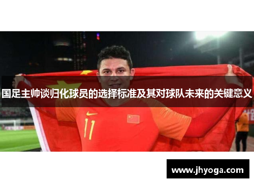 国足主帅谈归化球员的选择标准及其对球队未来的关键意义