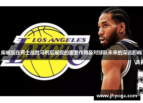 库明加在勇士战胜马刺后展现的重要作用及对球队未来的深远影响