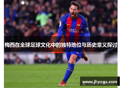 梅西在全球足球文化中的独特地位与历史意义探讨