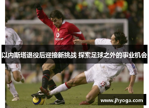 以内斯塔退役后迎接新挑战 探索足球之外的事业机会