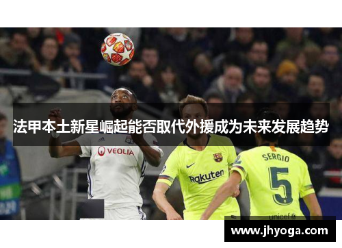 法甲本土新星崛起能否取代外援成为未来发展趋势