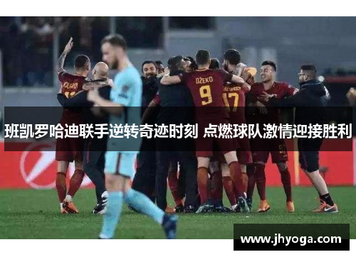 班凯罗哈迪联手逆转奇迹时刻 点燃球队激情迎接胜利