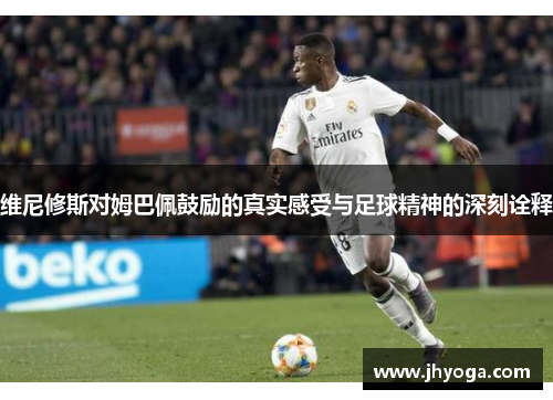 维尼修斯对姆巴佩鼓励的真实感受与足球精神的深刻诠释